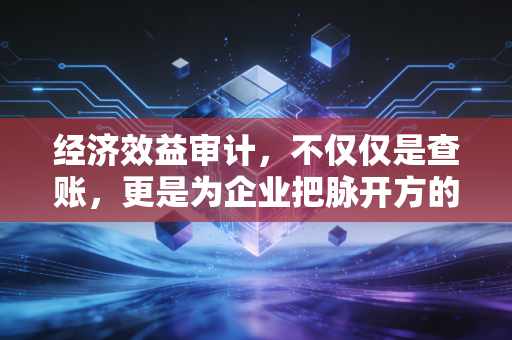 经济效益审计，不仅仅是查账，更是为企业把脉开方的隐形推手