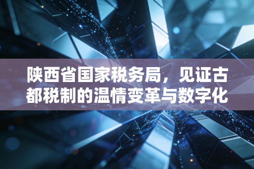 陕西省国家税务局,见证古都税制的温情变革与数字化铁军