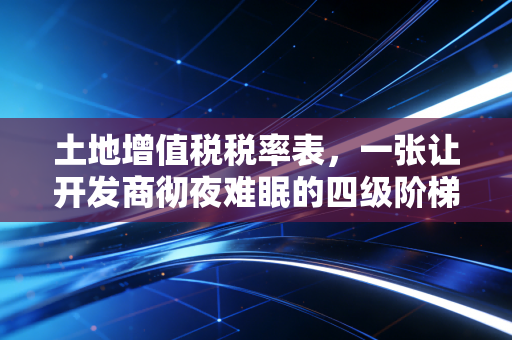 土地增值税税率表，一张让开发商彻夜难眠的四级阶梯与普通人的避税智慧