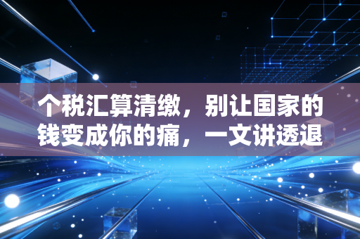 个税汇算清缴，别让国家的钱变成你的痛，一文讲透退税与补税的那些事儿