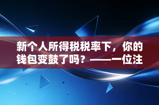 新个人所得税税率下,你的钱包变鼓了吗?——一位注会眼中的减税真相与生活智慧