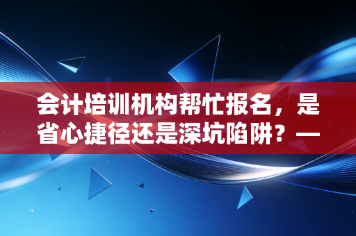会计培训机构帮忙报名,是省心捷径还是深坑陷阱?——一位注会老兵的掏心窝子分析
