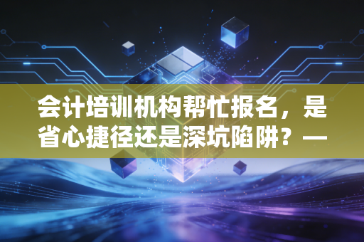 会计培训机构帮忙报名,是省心捷径还是深坑陷阱?——一位注会老兵的掏心窝子分析