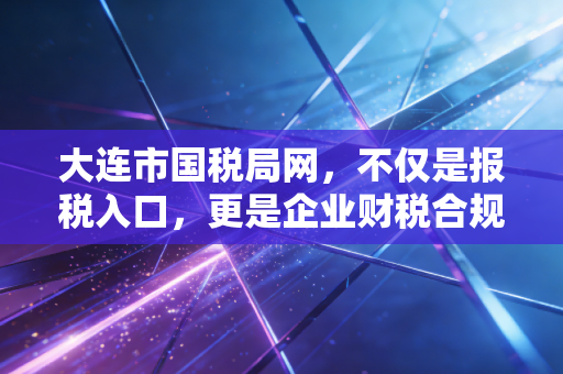 大连市国税局网,不仅是报税入口,更是企业财税合规的数字管家