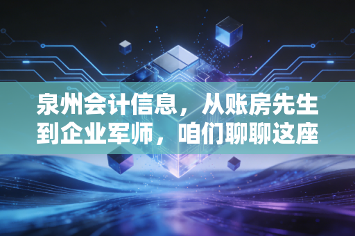 泉州会计信息,从账房先生到企业军师,咱们聊聊这座古城的财务变迁与未来