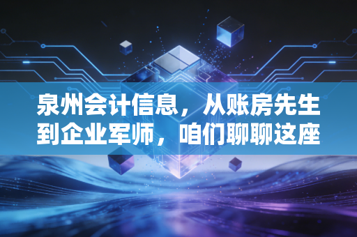 泉州会计信息，从账房先生到企业军师，咱们聊聊这座古城的财务变迁与未来