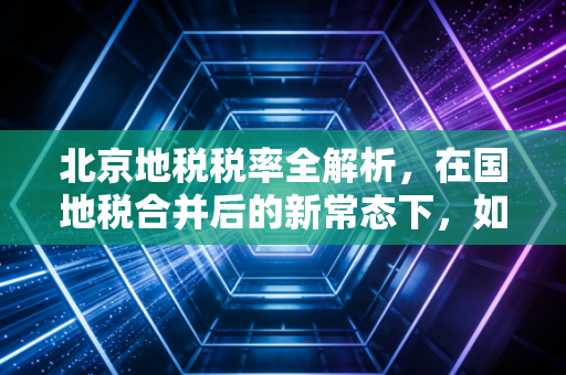 北京地税税率全解析,在国地税合并后的新常态下,如何聪明地守护你的钱包