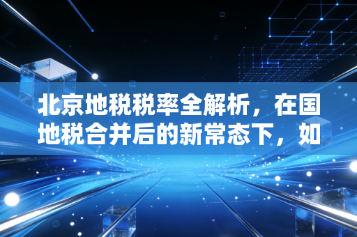 北京地税税率全解析，在国地税合并后的新常态下，如何聪明地守护你的钱包