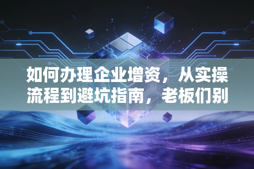 如何办理企业增资,从实操流程到避坑指南,老板们别再盲目注水了
