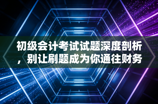 初级会计考试试题深度剖析,别让刷题成为你通往财务世界的唯一路径