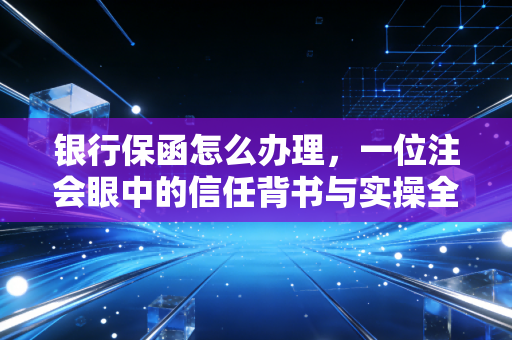 银行保函怎么办理,一位注会眼中的信任背书与实操全攻略