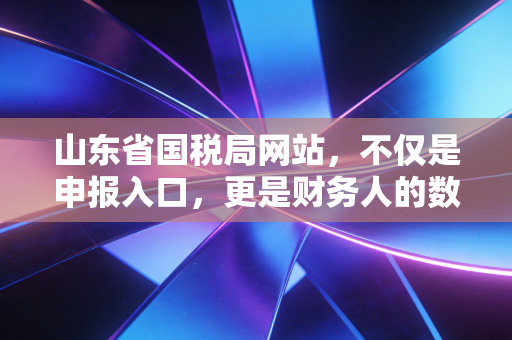 山东省国税局网站，不仅是申报入口，更是财务人的数字生存指南