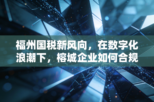 福州国税新风向，在数字化浪潮下，榕城企业如何合规生存与破局？