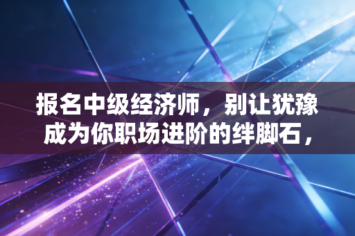 报名中级经济师,别让犹豫成为你职场进阶的绊脚石,这也许是性价比最高的救命稻草