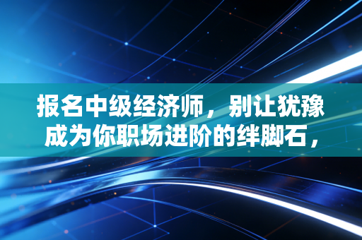 报名中级经济师,别让犹豫成为你职场进阶的绊脚石,这也许是性价比最高的救命稻草