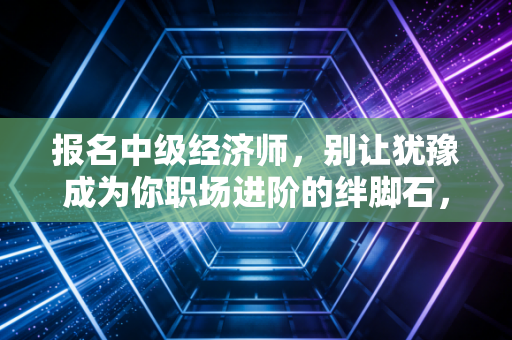 报名中级经济师，别让犹豫成为你职场进阶的绊脚石，这也许是性价比最高的救命稻草