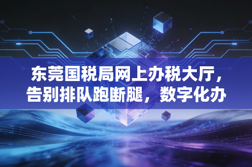 东莞国税局网上办税大厅，告别排队跑断腿，数字化办税的痛与爽