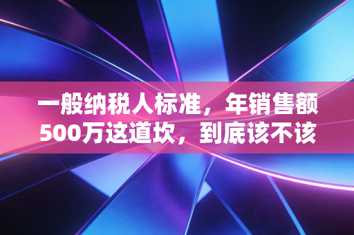 一般纳税人标准，年销售额500万这道坎，到底该不该迈过去？