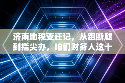 济南地税变迁记,从跑断腿到指尖办,咱们财务人这十年都经历了啥?