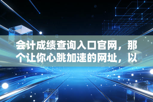 会计成绩查询入口官网,那个让你心跳加速的网址,以及查分后的真实人生