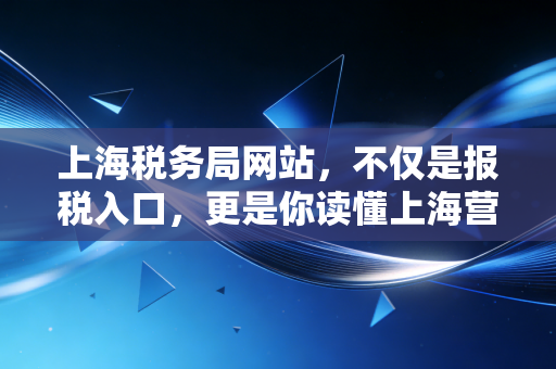 上海税务局网站,不仅是报税入口,更是你读懂上海营商环境的窗口