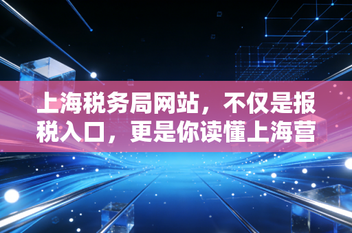 上海税务局网站，不仅是报税入口，更是你读懂上海营商环境的窗口