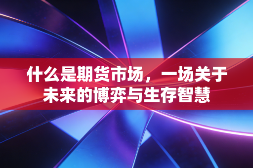 什么是期货市场,一场关于未来的博弈与生存智慧