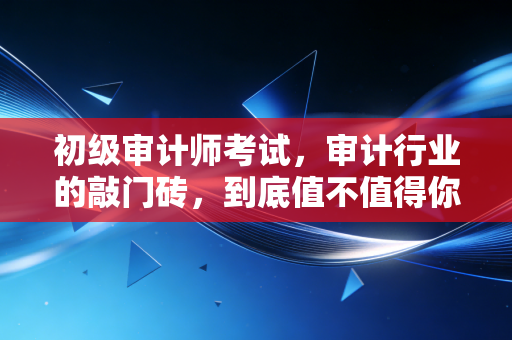 初级审计师考试,审计行业的敲门砖,到底值不值得你投入时间?