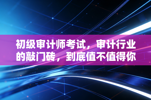 初级审计师考试，审计行业的敲门砖，到底值不值得你投入时间？