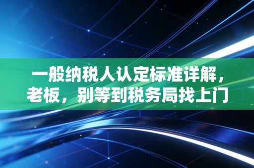 一般纳税人认定标准详解，老板，别等到税务局找上门才后悔没看懂这一条！