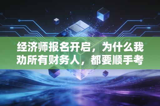 经济师报名开启,为什么我劝所有财务人,都要顺手考个经济师?