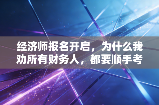 经济师报名开启,为什么我劝所有财务人,都要顺手考个经济师?