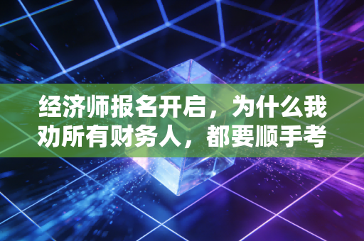 经济师报名开启，为什么我劝所有财务人，都要顺手考个经济师？