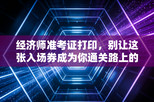 经济师准考证打印,别让这张入场券成为你通关路上的最后一道坎