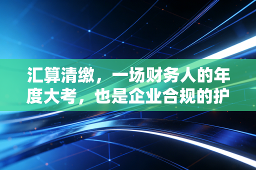 汇算清缴，一场财务人的年度大考，也是企业合规的护身符
