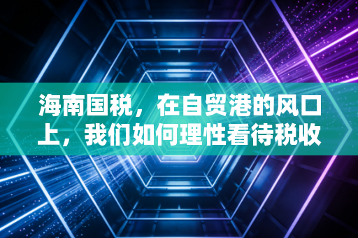 海南国税,在自贸港的风口上,我们如何理性看待税收红利与合规挑战?