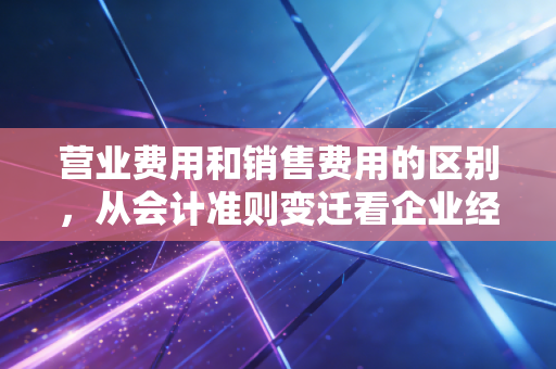 营业费用和销售费用的区别,从会计准则变迁看企业经营的隐形成本