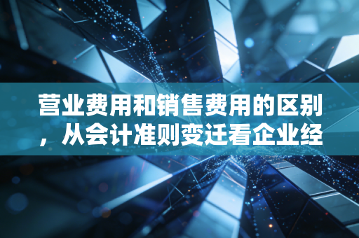 营业费用和销售费用的区别,从会计准则变迁看企业经营的隐形成本