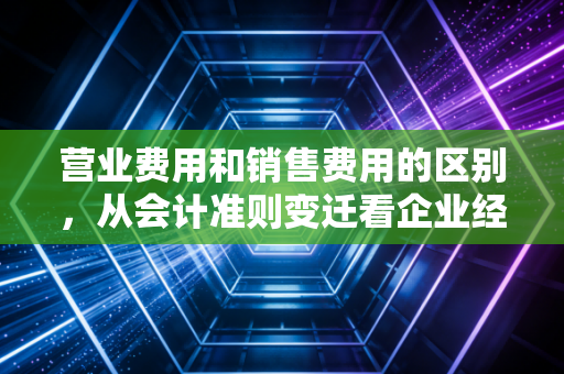 营业费用和销售费用的区别，从会计准则变迁看企业经营的隐形成本