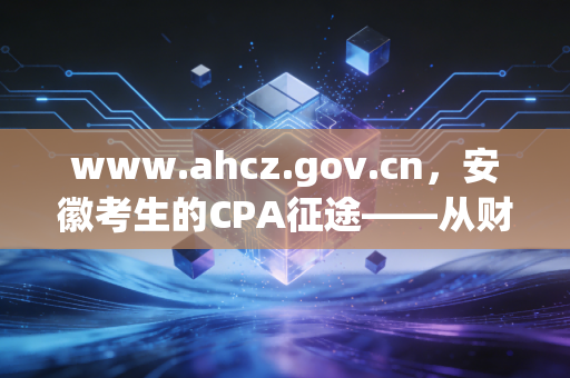 www.ahcz.gov.cn,安徽考生的CPA征途——从财政厅官网看我们的机遇与挑战