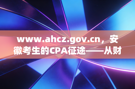 www.ahcz.gov.cn,安徽考生的CPA征途——从财政厅官网看我们的机遇与挑战