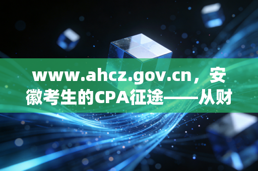 www.ahcz.gov.cn，安徽考生的CPA征途——从财政厅官网看我们的机遇与挑战