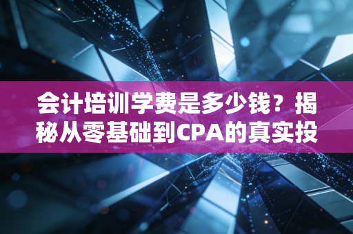 会计培训学费是多少钱？揭秘从零基础到CPA的真实投入与避坑指南