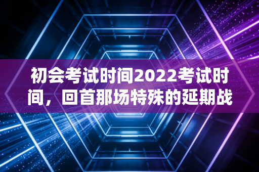 初会考试时间2022考试时间，回首那场特殊的延期战役，聊聊会计考证的底层逻辑