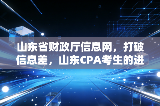 山东省财政厅信息网,打破信息差,山东CPA考生的进阶之路与行业观察