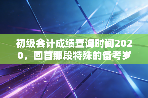 初级会计成绩查询时间2020，回首那段特殊的备考岁月，聊聊会计人的职业长跑