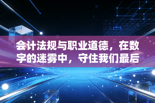 会计法规与职业道德,在数字的迷雾中,守住我们最后的尊严