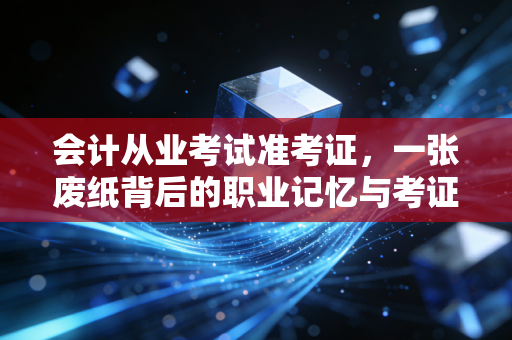 会计从业考试准考证，一张废纸背后的职业记忆与考证人的悲欢离合
