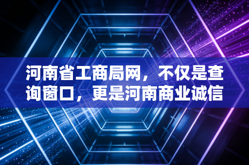 河南省工商局网,不仅是查询窗口,更是河南商业诚信的照妖镜与护身符