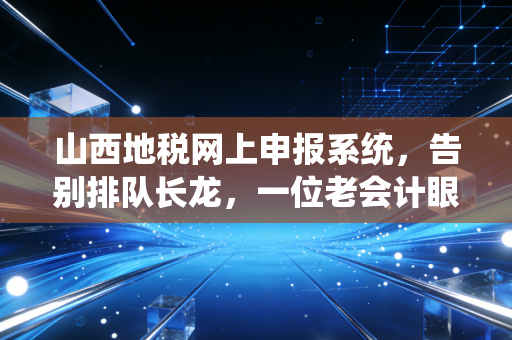山西地税网上申报系统,告别排队长龙,一位老会计眼中的数字化税务变迁